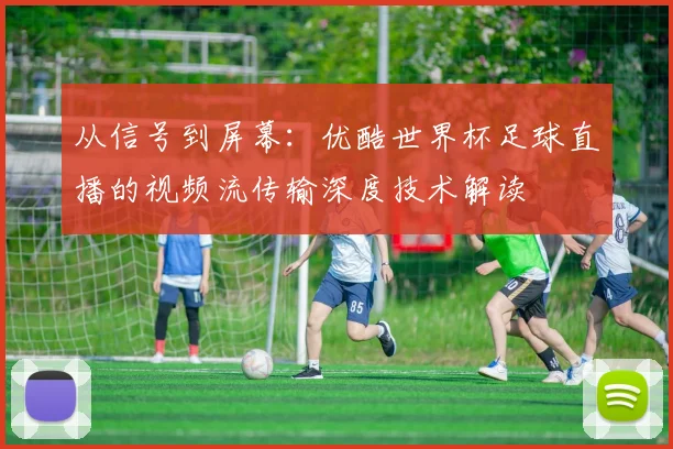 从信号到屏幕：优酷世界杯足球直播的视频流传输深度技术解读