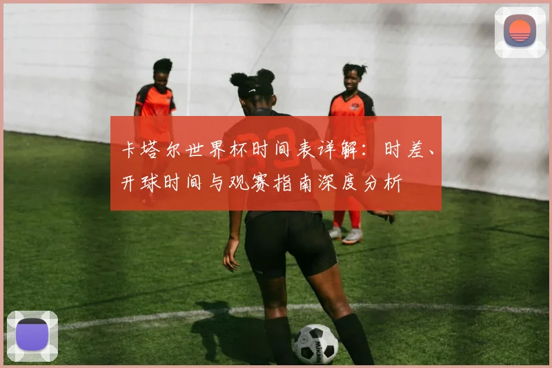 卡塔尔世界杯时间表详解：时差、开球时间与观赛指南深度分析