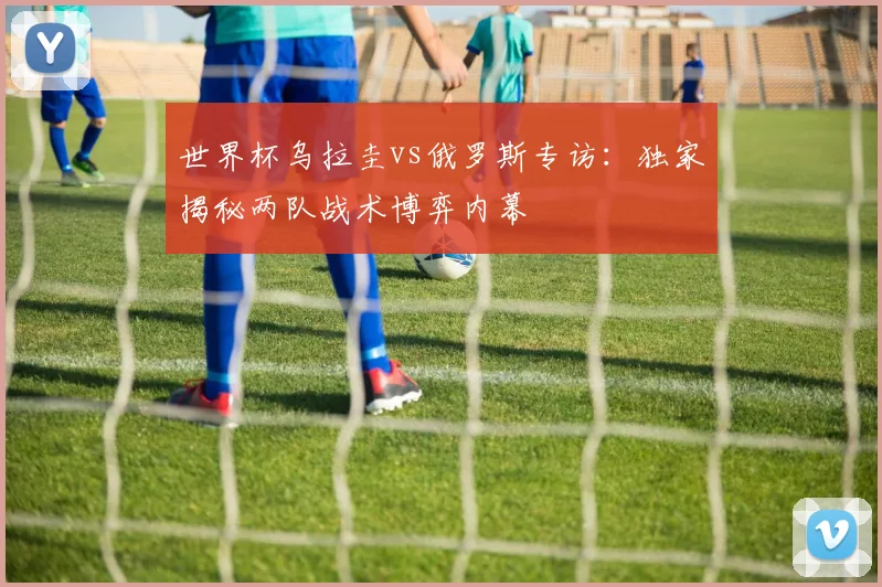 世界杯乌拉圭vs俄罗斯专访:独家揭秘两队战术博弈内幕