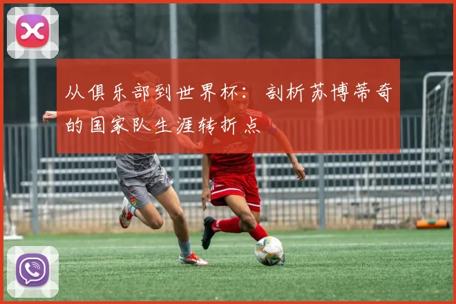 从俱乐部到世界杯：剖析苏博蒂奇的国家队生涯转折点
