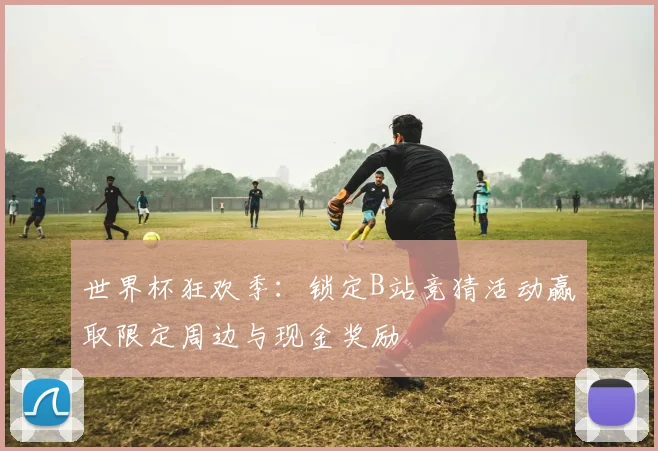 世界杯狂欢季:锁定B站竞猜活动赢取限定周边与现金奖励