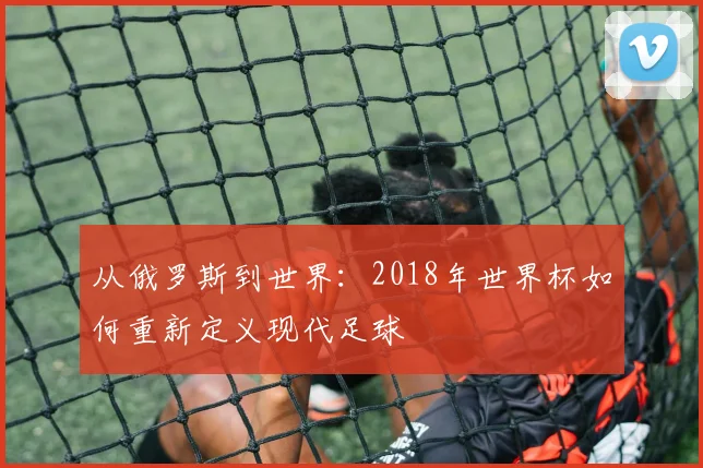 从俄罗斯到世界：2018年世界杯如何重新定义现代足球