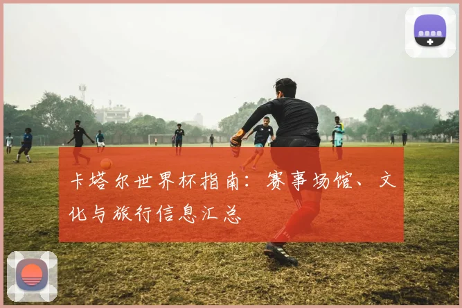 卡塔尔世界杯指南：赛事场馆、文化与旅行信息汇总