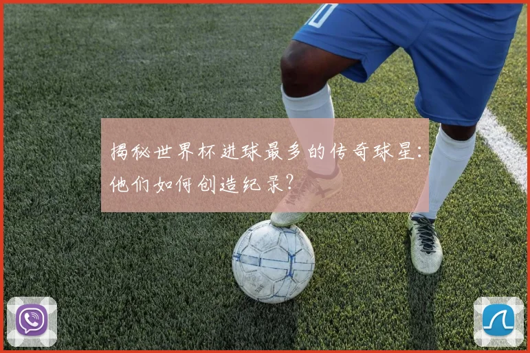 揭秘世界杯进球最多的传奇球星：他们如何创造纪录？
